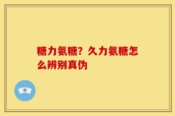 糖力氨糖？久力氨糖怎么辨别真伪