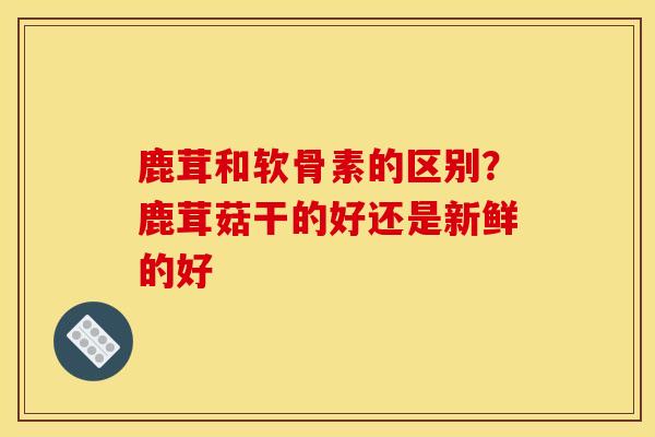 鹿茸和软骨素的区别?鹿茸菇干的好还是新鲜的好 鹿茸和软骨素的区别?鹿茸菇干的好还是新鲜的好