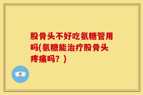 股骨头不好吃氨糖管用吗(氨糖能治疗股骨头疼痛吗？)