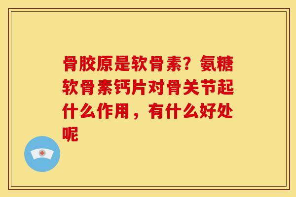 骨胶原是软骨素？氨糖软骨素钙片对骨关节起什么作用，有什么好处呢