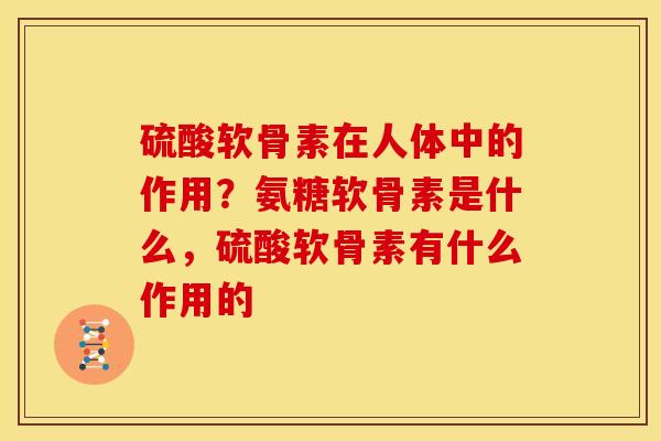 硫酸软骨素在人体中的作用？氨糖软骨素是什么，硫酸软骨素有什么作用的