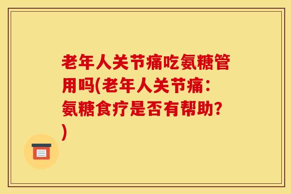 老年人关节痛吃氨糖管用吗(老年人关节痛：氨糖食疗是否有帮助？)