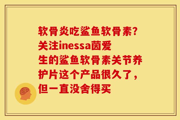 软骨炎吃鲨鱼软骨素？关注inessa茵爱生的鲨鱼软骨素关节养护片这个产品很久了，但一直没舍得买