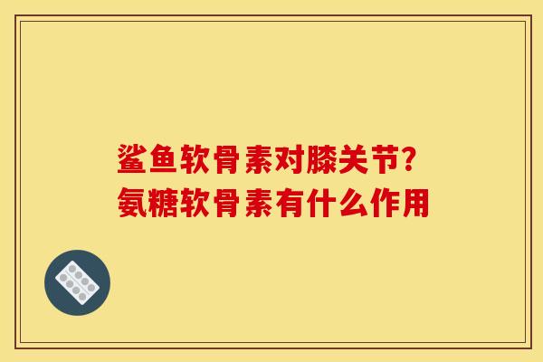 鲨鱼软骨素对膝关节？氨糖软骨素有什么作用