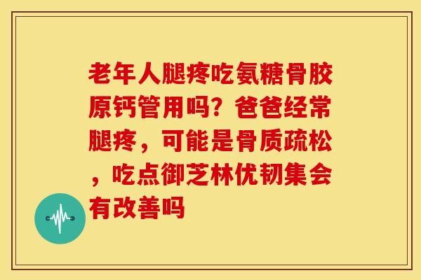 老年人腿疼吃氨糖骨胶原钙管用吗？爸爸经常腿疼，可能是骨质疏松，吃点御芝林优韧集会有改善吗
