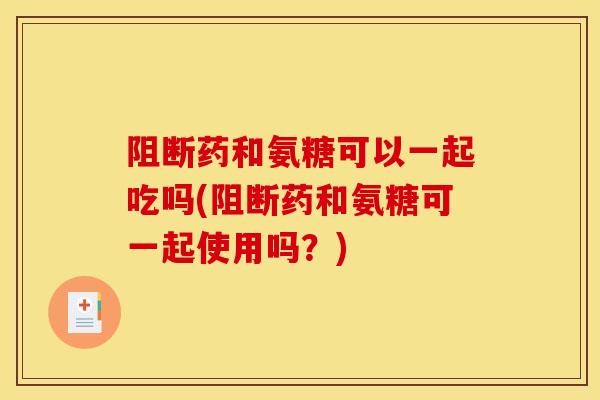 阻断药和氨糖可以一起吃吗(阻断药和氨糖可一起使用吗？)