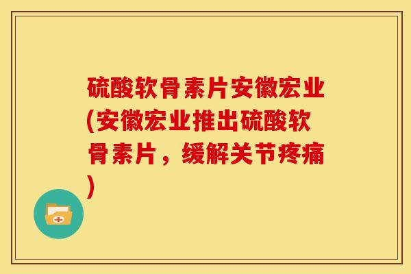 硫酸软骨素片安徽宏业(安徽宏业推出硫酸软骨素片，缓解关节疼痛)