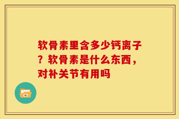 软骨素里含多少钙离子？软骨素是什么东西，对补关节有用吗