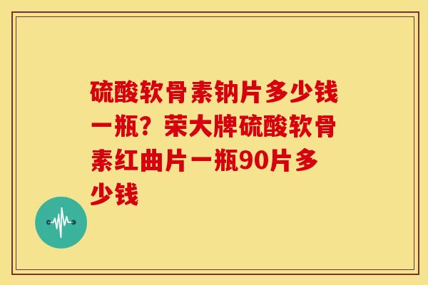 硫酸软骨素钠片多少钱一瓶？荣大牌硫酸软骨素红曲片一瓶90片多少钱