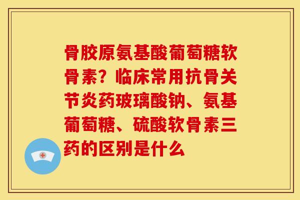 骨胶原氨基酸葡萄糖软骨素？临床常用抗骨关节炎药玻璃酸钠、氨基葡萄糖、硫酸软骨素三药的区别是什么