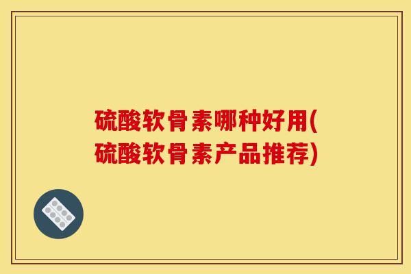 硫酸软骨素哪种好用(硫酸软骨素产品推荐)