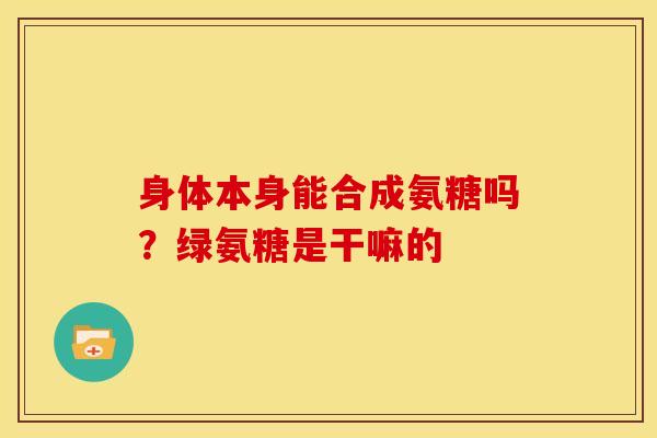 身体本身能合成氨糖吗?绿氨糖是干嘛的 身体本身能合成氨糖吗?绿氨糖是干嘛的