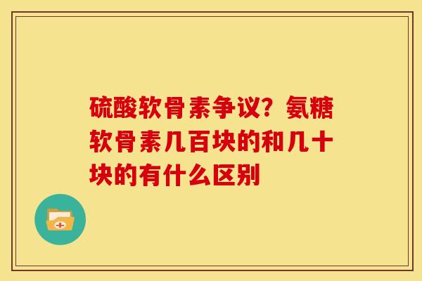 硫酸软骨素争议？氨糖软骨素几百块的和几十块的有什么区别