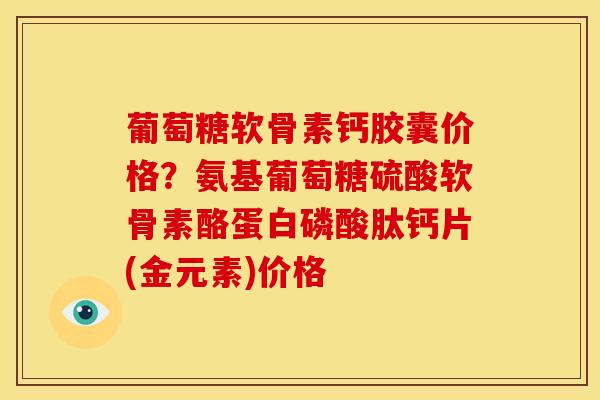 葡萄糖软骨素钙胶囊价格？氨基葡萄糖硫酸软骨素酪蛋白磷酸肽钙片(金元素)价格