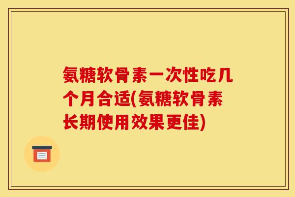 氨糖软骨素一次性吃几个月合适(氨糖软骨素长期使用效果更佳) 氨糖软骨素一次性吃几个月合适(氨糖软骨素长期使用效果更佳)