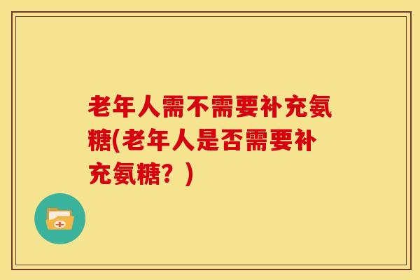 老年人需不需要补充氨糖(老年人是否需要补充氨糖?) 老年人需不需要补充氨糖(老年人是否需要补充氨糖?)