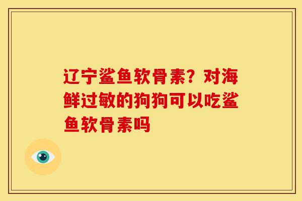 辽宁鲨鱼软骨素?对海鲜的狗狗可以吃鲨鱼软骨素吗 辽宁鲨鱼软骨素?对海鲜的狗狗可以吃鲨鱼软骨素吗