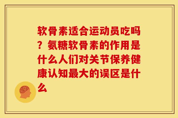 软骨素适合运动员吃吗？氨糖软骨素的作用是什么人们对关节保养健康认知最大的误区是什么