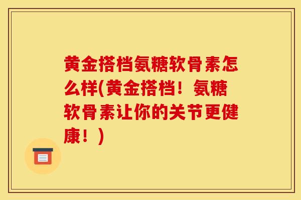 黄金搭档氨糖软骨素怎么样(黄金搭档！氨糖软骨素让你的关节更健康！)