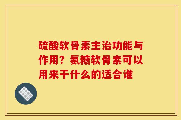 硫酸软骨素主治功能与作用？氨糖软骨素可以用来干什么的适合谁