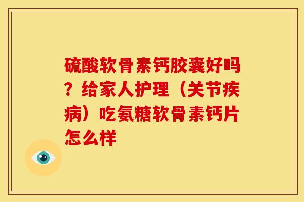 硫酸软骨素钙胶囊好吗？给家人护理（关节疾病）吃氨糖软骨素钙片怎么样