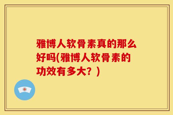 雅博人软骨素真的那么好吗(雅博人软骨素的功效有多大？)