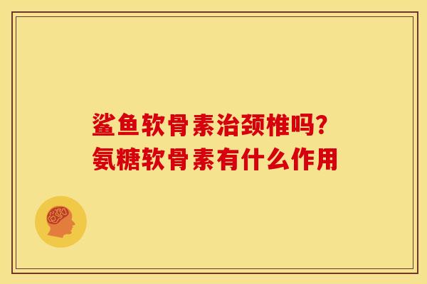 鲨鱼软骨素治颈椎吗？氨糖软骨素有什么作用