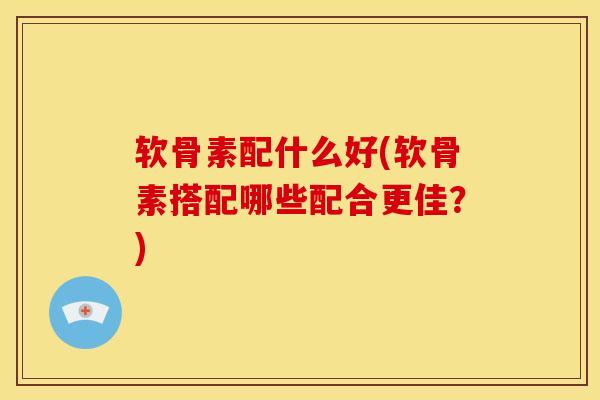 软骨素配什么好(软骨素搭配哪些配合更佳?) 软骨素配什么好(软骨素搭配哪些配合更佳?)