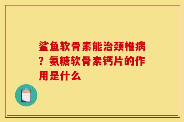 鲨鱼软骨素能治颈椎病？氨糖软骨素钙片的作用是什么