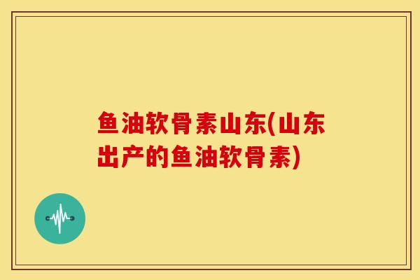 鱼油软骨素山东(山东出产的鱼油软骨素)