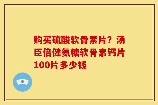 购买硫酸软骨素片？汤臣倍健氨糖软骨素钙片100片多少钱