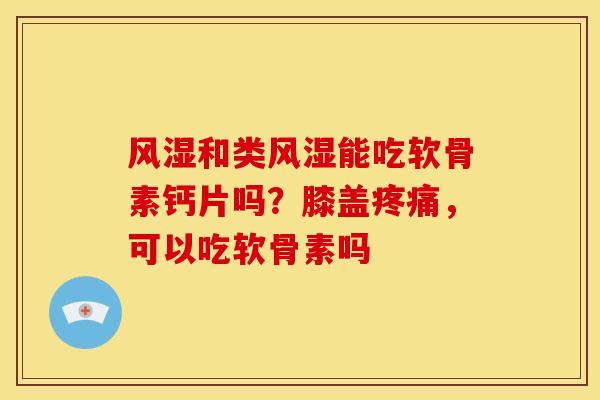 风湿和类风湿能吃软骨素钙片吗？膝盖疼痛，可以吃软骨素吗