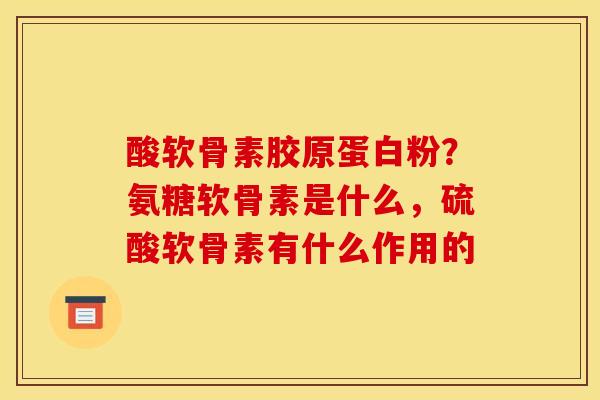 酸软骨素胶原蛋白粉？氨糖软骨素是什么，硫酸软骨素有什么作用的