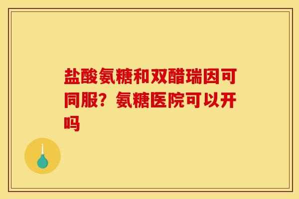 盐酸氨糖和双醋瑞因可同服？氨糖医院可以开吗