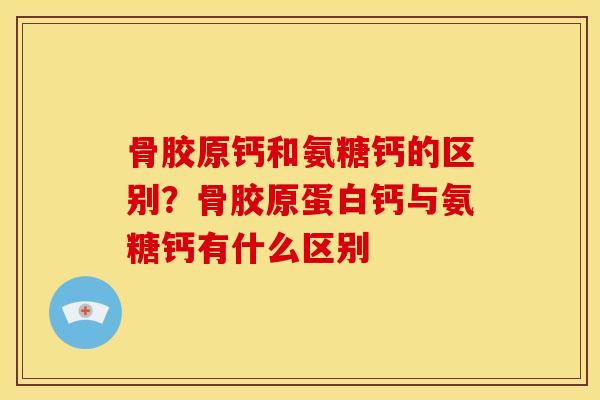 骨胶原钙和氨糖钙的区别？骨胶原蛋白钙与氨糖钙有什么区别