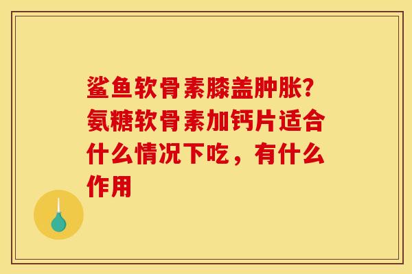 鲨鱼软骨素膝盖肿胀？氨糖软骨素加钙片适合什么情况下吃，有什么作用