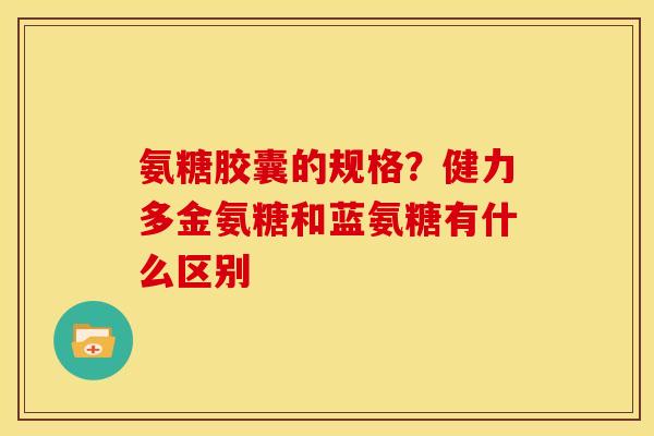 氨糖胶囊的规格？健力多金氨糖和蓝氨糖有什么区别