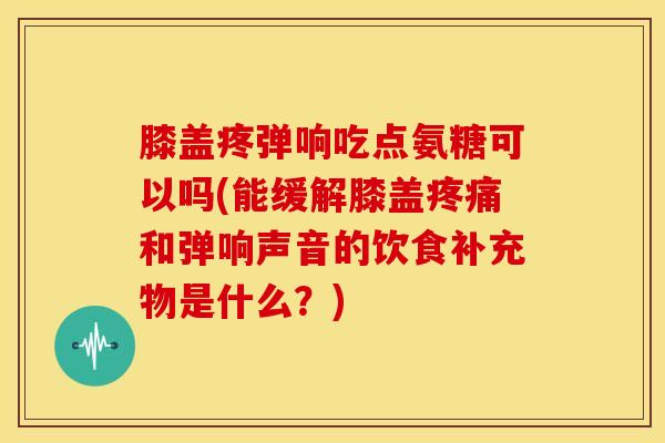 膝盖疼弹响吃点氨糖可以吗(能缓解膝盖疼痛和弹响声音的饮食补充物是什么？)