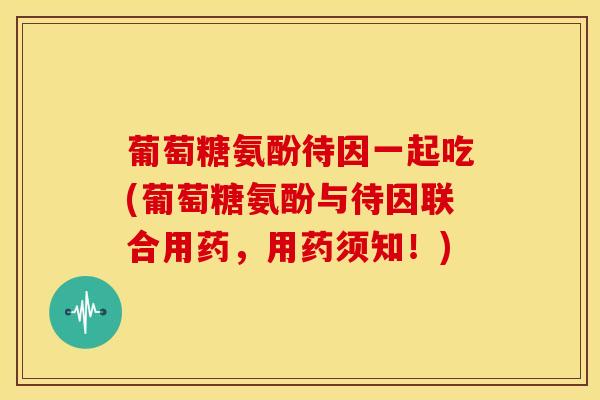 葡萄糖氨酚待因一起吃(葡萄糖氨酚与待因联合用药，用药须知！)