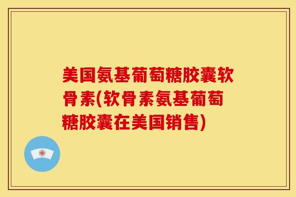 美国氨基葡萄糖胶囊软骨素(软骨素氨基葡萄糖胶囊在美国销售)
