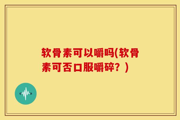 软骨素可以嚼吗(软骨素可否口服嚼碎？)