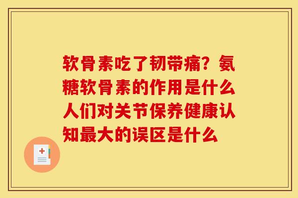 软骨素吃了韧带痛？氨糖软骨素的作用是什么人们对关节保养健康认知最大的误区是什么