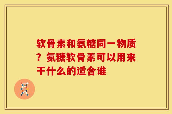 软骨素和氨糖同一物质？氨糖软骨素可以用来干什么的适合谁
