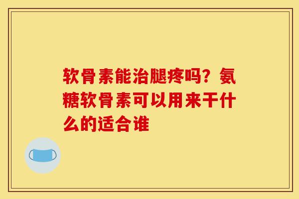 软骨素能治腿疼吗？氨糖软骨素可以用来干什么的适合谁