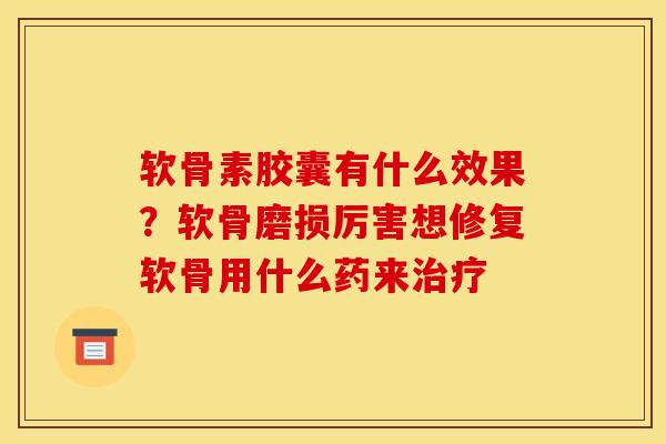软骨素胶囊有什么效果？软骨磨损厉害想修复软骨用什么药来治疗