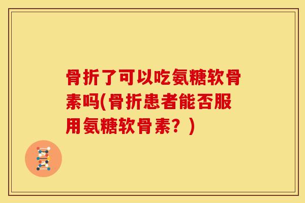 骨折了可以吃氨糖软骨素吗(骨折患者能否服用氨糖软骨素？)