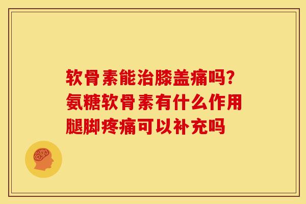 软骨素能膝盖痛吗?氨糖软骨素有什么作用腿脚可以补充吗 软骨素能膝盖痛吗?氨糖软骨素有什么作用腿脚可以补充吗