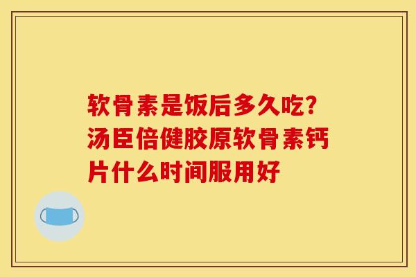 软骨素是饭后多久吃？汤臣倍健胶原软骨素钙片什么时间服用好