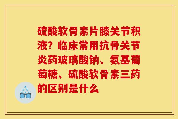 硫酸软骨素片膝关节积液？临床常用抗骨关节炎药玻璃酸钠、氨基葡萄糖、硫酸软骨素三药的区别是什么