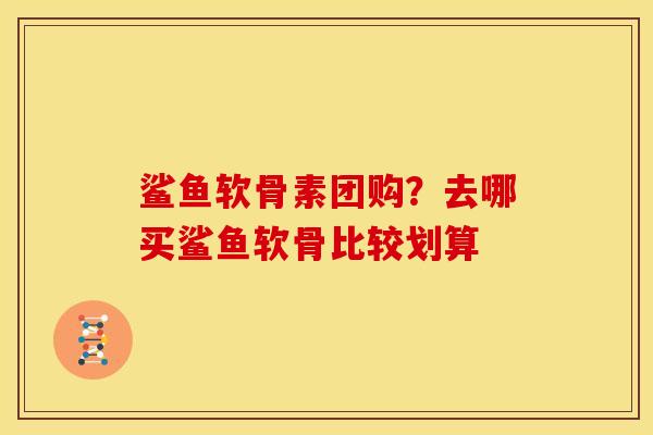 鲨鱼软骨素团购？去哪买鲨鱼软骨比较划算